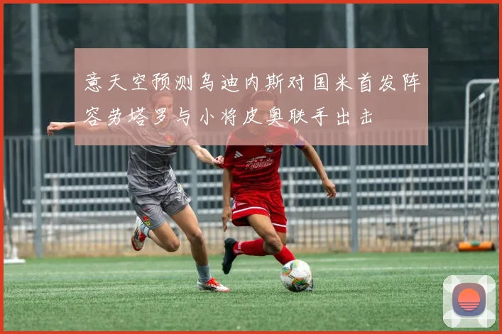意天空预测乌迪内斯对国米首发阵容劳塔罗与小将皮奥联手出击