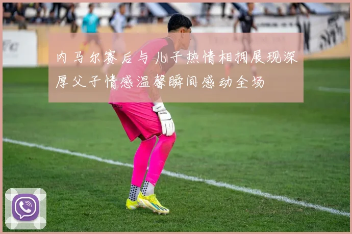 内马尔赛后与儿子热情相拥展现深厚父子情感温馨瞬间感动全场