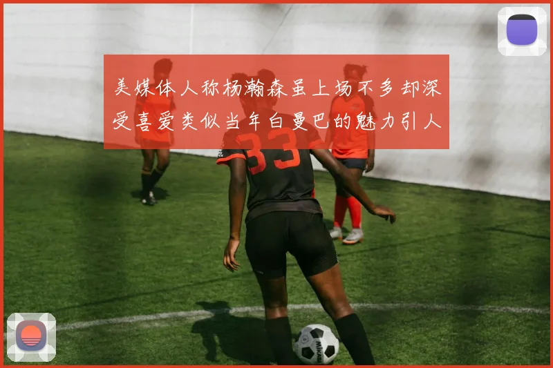 美媒体人称杨瀚森虽上场不多却深受喜爱类似当年白曼巴的魅力引人瞩目