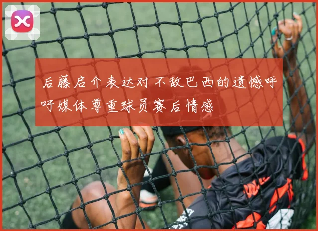 后藤启介表达对不敌巴西的遗憾呼吁媒体尊重球员赛后情感