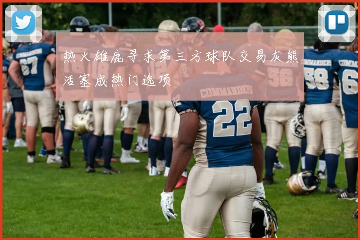 热火雄鹿寻求第三方球队交易灰熊活塞成热门选项
