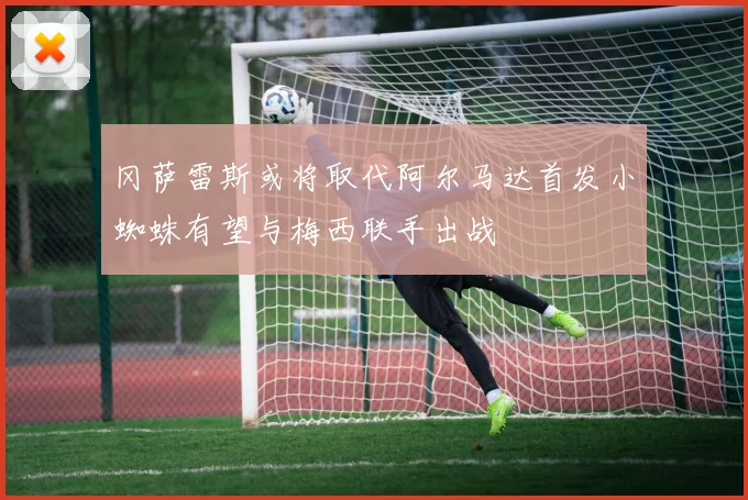 冈萨雷斯或将取代阿尔马达首发小蜘蛛有望与梅西联手出战