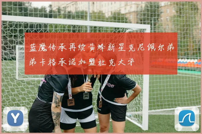 蓝魔传承再续黄蜂新星克尼佩尔弟弟卡格承诺加盟杜克大学