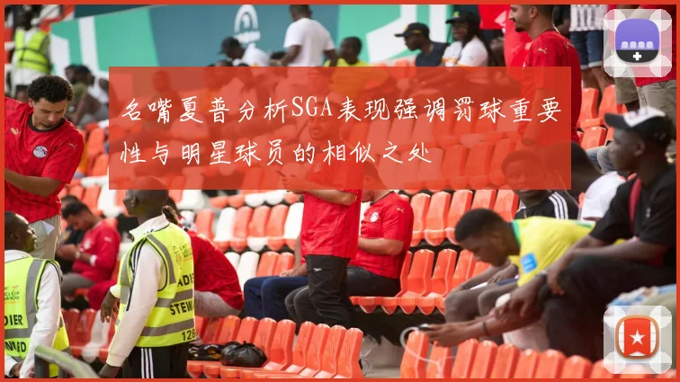 名嘴夏普分析SGA表现强调罚球重要性与明星球员的相似之处