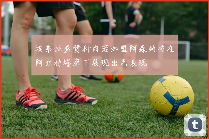 埃弗拉盛赞科内若加盟阿森纳将在阿尔特塔麾下展现出色表现