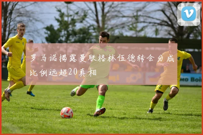 罗马诺揭露曼联格林伍德转会分成比例远超20真相