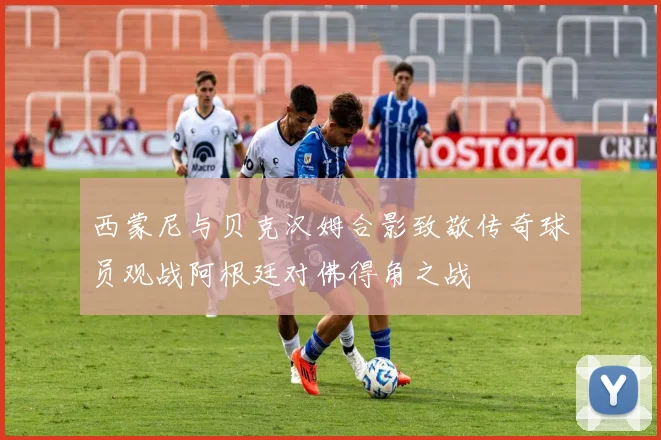 西蒙尼与贝克汉姆合影致敬传奇球员观战阿根廷对佛得角之战