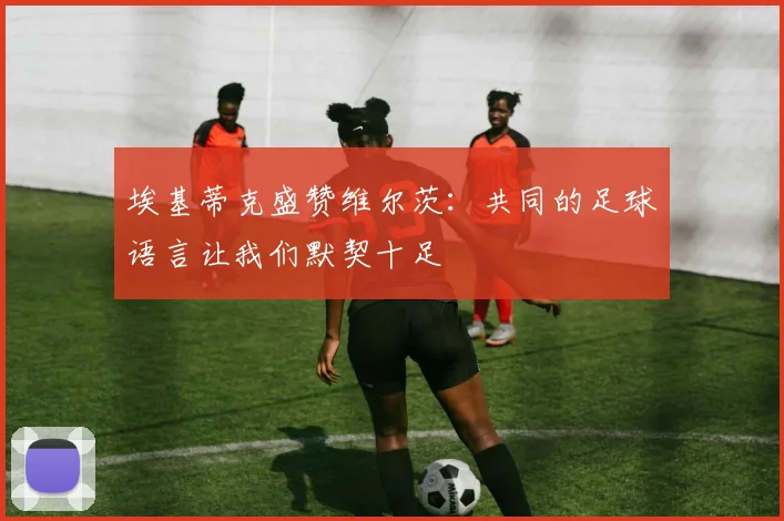 埃基蒂克盛赞维尔茨：共同的足球语言让我们默契十足