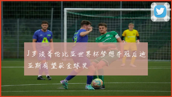 J罗谈哥伦比亚世界杯梦想夺冠后迪亚斯有望获金球奖