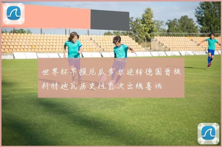 世界杯早报厄瓜多尔逆转德国晋级科特迪瓦历史性首次出线喜讯