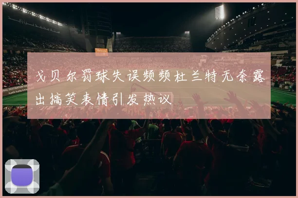 戈贝尔罚球失误频频杜兰特无奈露出搞笑表情引发热议