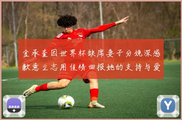 金承奎因世界杯缺席妻子分娩深感歉意立志用佳绩回报她的支持与爱