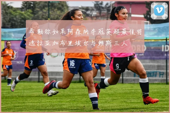 希勒称如果阿森纳夺冠英超最佳将选拉亚加布里埃尔与赖斯三人