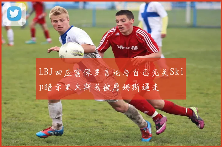 LBJ回应富保罗言论与自己无关Skip暗示里夫斯或被詹姆斯逼走