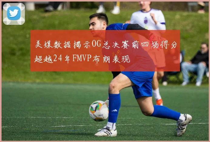美媒数据揭示OG总决赛前四场得分超越24年FMVP布朗表现