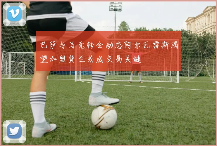 巴萨与马竞转会动态阿尔瓦雷斯渴望加盟费兰或成交易关键