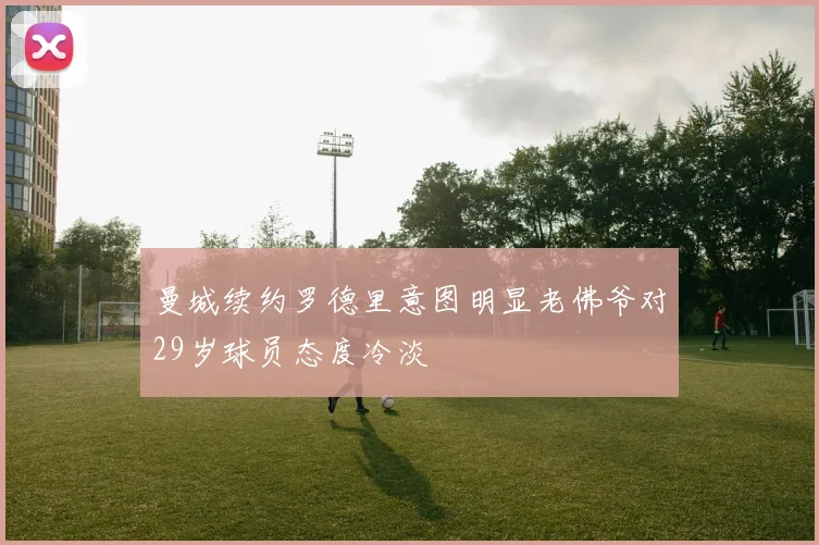 曼城续约罗德里意图明显老佛爷对29岁球员态度冷淡