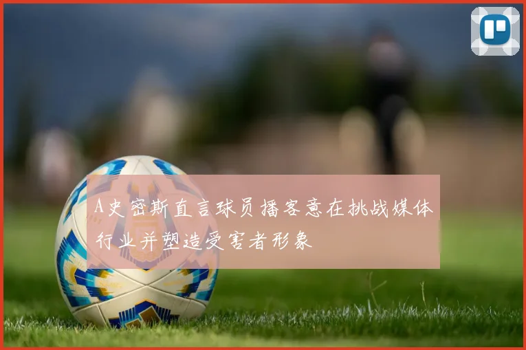 A史密斯直言球员播客意在挑战媒体行业并塑造受害者形象