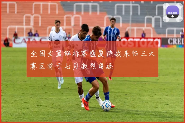 全国女篮锦标赛盛夏热战来临三大赛区将于七月激烈角逐