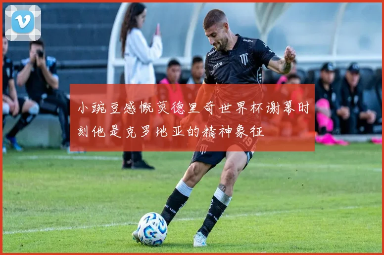 小豌豆感慨莫德里奇世界杯谢幕时刻他是克罗地亚的精神象征