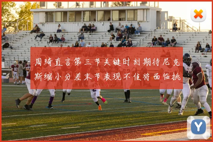 周琦直言第三节关键时刻期待尼克斯缩小分差末节表现不佳将面临挑战