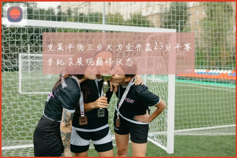 克莱半场三分火力全开轰23分平赛季纪录展现巅峰状态