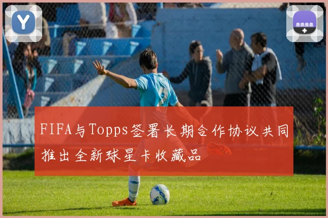 FIFA与Topps签署长期合作协议共同推出全新球星卡收藏品